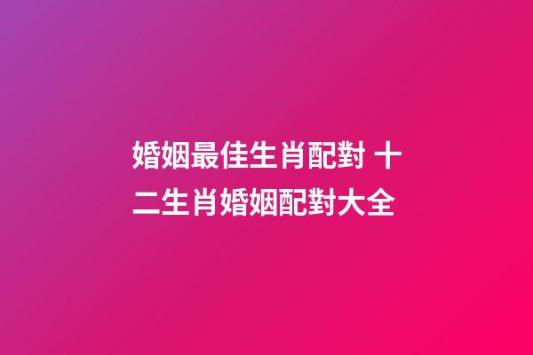 婚姻最佳生肖配對 十二生肖婚姻配對大全